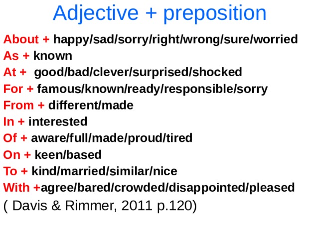 Adjective + preposition About + happy/sad/sorry/right/wrong/sure/worried As + known At + good/bad/clever/surprised/shocked For + famous/known/ready/responsible/sorry From + different/made In + interested Of + aware/full/made/proud/tired On + keen/based To + kind/married/similar/nice With + agree/bared/crowded/disappointed/pleased ( Davis & Rimmer, 2011 p.120) 