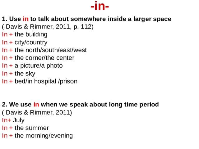 -in-   1. Use in to talk about somewhere inside a larger space ( Davis & Rimmer, 2011, p. 112) In + the building In + city/country In + the north/south/east/west In + the corner/the center In + a picture/a photo In + the sky In + bed/in hospital /prison   2. We use in when we speak about long time period  ( Davis & Rimmer, 2011) In+ July In + the summer In + the morning/evening 
