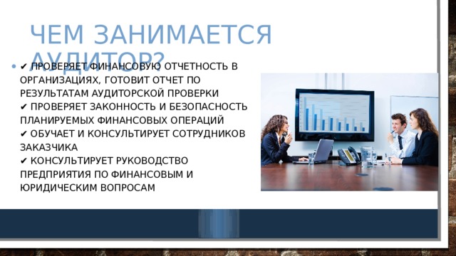 Чем занимается аудитор? ✔ Проверяет финансовую отчетность в организациях, готовит отчет по результатам аудиторской проверки  ✔ Проверяет законность и безопасность планируемых финансовых операций  ✔ Обучает и консультирует сотрудников заказчика  ✔ Консультирует руководство предприятия по финансовым и юридическим вопросам   