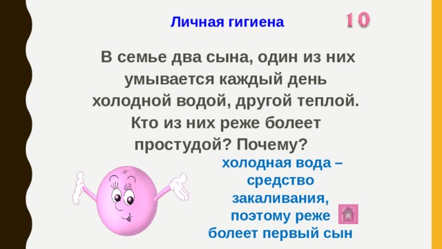 Личная гигиена   В семье два сына, один из них умывается каждый день холодной водой, другой теплой. Кто из них реже болеет простудой? Почему?  холодная вода – средство закаливания, поэтому реже болеет первый сын 