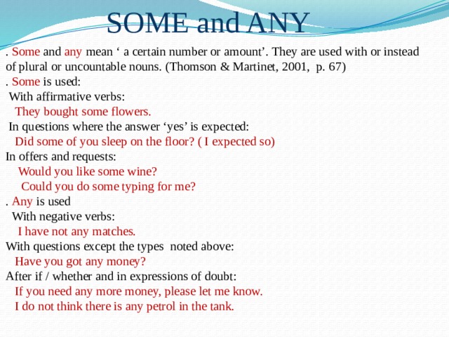 SOME and ANY . Some and any mean ‘ a certain number or amount’. They are used with or instead of plural or uncountable nouns. (Thomson & Martinet, 2001, p. 67) . Some is used:  With affirmative verbs:  They bought some flowers.  In questions where the answer ‘yes’ is expected:  Did some of you sleep on the floor? ( I expected so) In offers and requests:  Would you like some wine?  Could you do some typing for me? . Any is used  With negative verbs:  I have not any matches. With questions except the types noted above:  Have you got any money? After if / whether and in expressions of doubt:  If you need any more money, please let me know.  I do not think there is any petrol in the tank. 