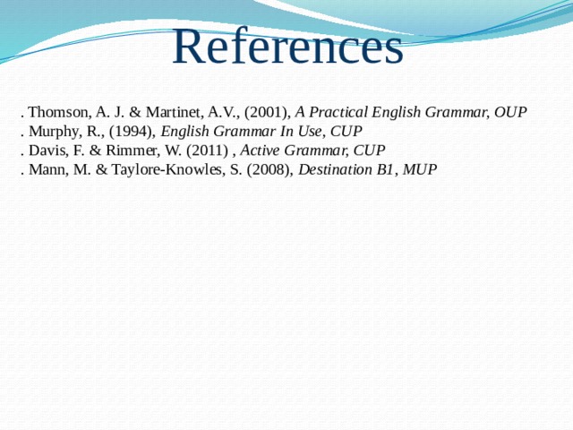 References . Thomson, A. J. & Martinet, A.V., (2001), A Practical English Grammar, OUP . Murphy, R., (1994), English Grammar In Use, CUP . Davis, F. & Rimmer, W. (2011) , Active Grammar, CUP . Mann, M. & Taylore-Knowles, S. (2008), Destination B1 , MUP 