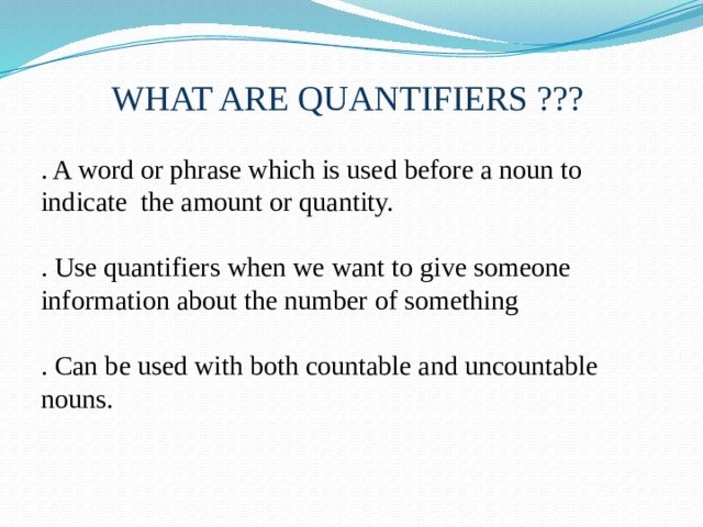 WHAT ARE QUANTIFIERS ??? . A word or phrase which is used before a noun to indicate the amount or quantity. . Use quantifiers when we want to give someone information about the number of something . Can be used with both countable and uncountable nouns. 