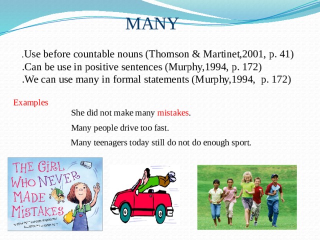MANY . Use before countable nouns (Thomson & Martinet,2001, p. 41) .Can be use in positive sentences (Murphy,1994, p. 172) .We can use many in formal statements (Murphy,1994, p. 172) Examples  She did not make many mistakes . Many people drive too fast. Many teenagers today still do not do enough sport. 
