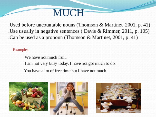 MUCH  .Used before uncountable nouns (Thomson & Martinet, 2001, p. 41)  .Use usually in negative sentences ( Davis & Rimmer, 2011, p. 105)  .Can be used as a pronoun (Thomson & Martinet, 2001, p. 41) Examples We have not much fruit. I am not very busy today. I have not got much to do. You have a lot of free time but I have not much. 