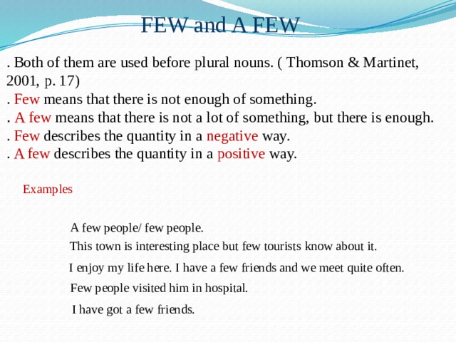 FEW and A FEW . Both of them are used before plural nouns. ( Thomson & Martinet, 2001, p. 17) . Few means that there is not enough of something. .  A few means that there is not a lot of something, but there is enough. . Few describes the quantity in a negative way. . A few describes the quantity in a positive way. Examples A few people/ few people.  This town is interesting place but few tourists know about it. I enjoy my life here. I have a few friends and we meet quite often. Few people visited him in hospital. I have got a few friends. 