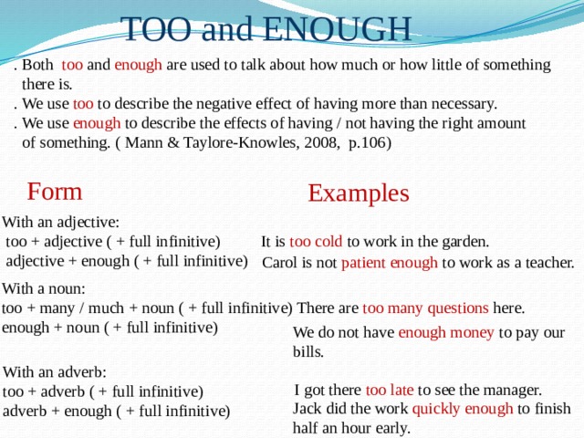 TOO and ENOUGH . Both too and enough are used to talk about how much or how little of something  there is. . We use too to describe the negative effect of having more than necessary. . We use enough to describe the effects of having / not having the right amount  of something. ( Mann & Taylore-Knowles, 2008, p.106) Form Examples With an adjective:  too + adjective ( + full infinitive)  adjective + enough ( + full infinitive) It is too cold to work in the garden. Carol is not patient enough to work as a teacher. With a noun: too + many / much + noun ( + full infinitive) enough + noun ( + full infinitive) There are too many questions here. We do not have enough money to pay our bills. With an adverb: too + adverb ( + full infinitive) adverb + enough ( + full infinitive) I got there too late to see the manager. Jack did the work quickly enough to finish half an hour early. 