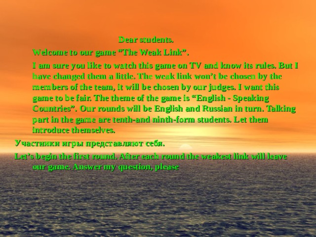   Dear students.   Welcome to our game “The Weak Link”.  I am sure you like to watch this game on TV and know its rules. But I have changed them a little. The weak link won’t be chosen by the members of the team, it will be chosen by our judges. I want this game to be fair. The theme of the game is “English - Speaking Countries”. Our rounds will be English and Russian in turn. Talking part in the game are tenth-and nin th-form students. Let them introduce themselves. Участники игры представляют себя. Let’s begin the first round. After each round the weakest link will leave our game. Answer my question, please 