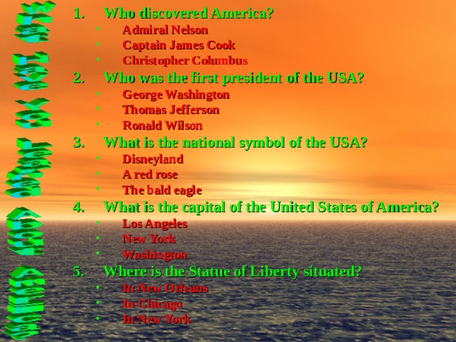 Who discovered America? Admiral Nelson Captain James Cook Christopher Columbus Admiral Nelson Captain James Cook Christopher Columbus Who was the first president of the USA? George Washington Thomas Jefferson Ronald Wilson George Washington Thomas Jefferson Ronald Wilson What is the national symbol of the USA? Disneyland A red rose The bald eagle Disneyland A red rose The bald eagle What is the capital of the United States of America? Los Angeles New York Washington Los Angeles New York Washington Where is the Statue of Liberty situated? In New Orleans In Chicago In New York In New Orleans In Chicago In New York   