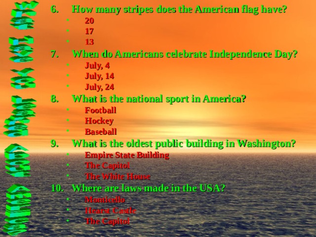 How many stripes does the American flag have? 20 17 13 20 17 13 When do Americans celebrate Independence Day? July, 4 July, 14 July, 24 July, 4 July, 14 July, 24 What is the national sport in America? Football Hockey Baseball Football Hockey Baseball What is the oldest public building in Washington? Empire State Building The Capitol The White House Empire State Building The Capitol The White House Where are laws made in the USA? Monticello Hearst Castle The Capitol Monticello Hearst Castle The Capitol 