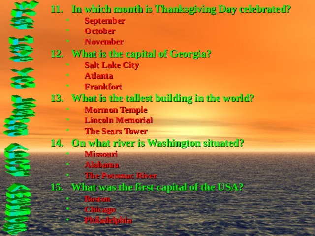 In which month is Thanksgiving Day celebrated? September October November September October November What is the capital of Georgia? Salt Lake City Atlanta Frankfort Salt Lake City Atlanta Frankfort What is the tallest building in the world? Mormon Temple Lincoln Memorial The Sears Tower Mormon Temple Lincoln Memorial The Sears Tower On what river is Washington situated? Missouri Alabama The Potomac River Missouri Alabama The Potomac River What was the first capital of the USA? Boston Chicago Philadelphia Boston Chicago Philadelphia  