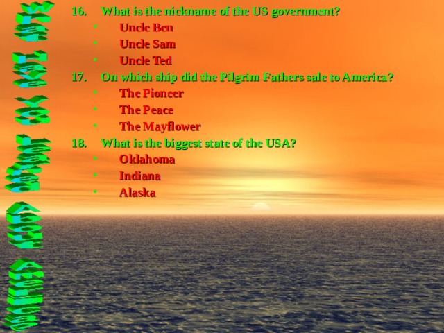 What is the nickname of the US government? Uncle Ben Uncle Sam Uncle Ted Uncle Ben Uncle Sam Uncle Ted On which ship did the Pilgrim Fathers sale to America? The Pioneer The Peace The Mayflower The Pioneer The Peace The Mayflower What is the biggest state of the USA? Oklahoma Indiana Alaska Oklahoma Indiana Alaska  