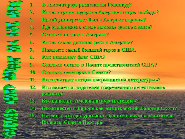 В каком городе расположен Голливуд? Какая страна подарила Америке статую свободы? Какой университет был в Америке первым? Где расположено самое высокое здание в мире? Сколько штатов в Америке? Какая самая длинная река в Америке? Назовите самый большой город в США. Как называют флаг США? Сколько членов в Палате представителей США? Сколько сенаторов в Сенате? Кого считают «отцом американской литературы»? Кто является создателем современного детективного рассказа? Кто написал «Американскую трагедию»? Кто известен в Европе как американский Вальтер Скотт? Назовите литературный псевдоним известного писателя Вильяма Сиднея Портера.   