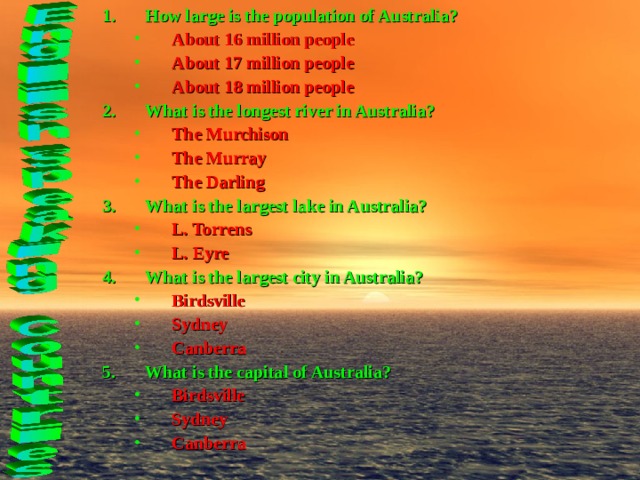 How large is the population of Australia? About 16 million people About 17 million people About 18 million people About 16 million people About 17 million people About 18 million people What is the longest river in Australia? The Murchison The Murray The Darling The Murchison The Murray The Darling What is the largest lake in Australia? L. Torrens L. Eyre L. Torrens L. Eyre What is the largest city in Australia? Birdsville Sydney Canberra Birdsville Sydney Canberra What is the capital of Australia? Birdsville Sydney Canberra  Birdsville Sydney Canberra    