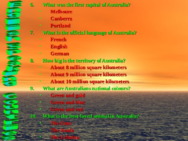 What was the first capital of Australia? Melboure Canberra Portland Melboure Canberra Portland What is the official language of Australia? French English German French English German How big is the territory of Australia? About 8 million square kilometers About 9 million square kilometers About 10 million square kilometers About 8 million square kilometers About 9 million square kilometers About 10 million square kilometers What are Australians national colours? Green and gold Green and blue Green and red Green and gold Green and blue Green and red What is the best-loved animal in Australia? The Emu The Koala The Echidna The Emu The Koala The Echidna 