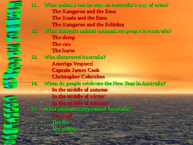 What animals can be seen on Australia’s coat of arms? The Kangaroo and the Emu The Koala and the Emu The Kangaroo and the Echidna The Kangaroo and the Emu The Koala and the Emu The Kangaroo and the Echidna What domestic animal outnumbers people in Australia? The sheep The cow The horse The sheep The cow The horse Who discovered Australia? Amerigo Vespucci Captain James Cook Christopher Columbus Amerigo Vespucci Captain James Cook Christopher Columbus When do people celebrate the New Year in Australia? In the middle of autumn In the middle of winter In the middle of summer In the middle of autumn In the middle of winter In the middle of summer What animal nearly ruined Australia? The wolf The fox The rabbit The wolf The fox The rabbit  