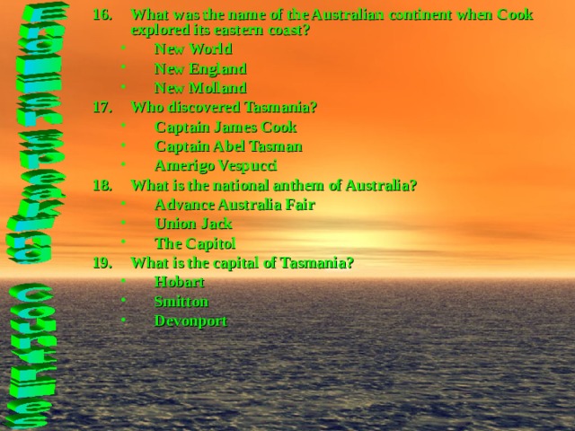 What was the name of the Australian continent when Cook explored its eastern coast? New World New England New Molland New World New England New Molland Who discovered Tasmania? Captain James Cook Captain Abel Tasman Amerigo Vespucci Captain James Cook Captain Abel Tasman Amerigo Vespucci What is the national anthem of Australia? Advance Australia Fair Union Jack The Capitol Advance Australia Fair Union Jack The Capitol What is the capital of Tasmania? Hobart Smitton Devonport Hobart Smitton Devonport  