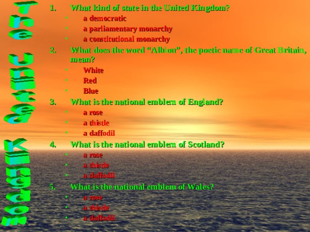 What kind of state in the United Kingdom? a democratic a parliamentary monarchy a constitutional monarchy a democratic a parliamentary monarchy a constitutional monarchy What does the word “Albion”, the poetic name of Great Britain, mean? White Red Blue White Red Blue What is the national emblem of England? a rose a thistle a daffodil a rose a thistle a daffodil What is the national emblem of Scotland? a rose a thistle a daffodil a rose a thistle a daffodil What is the national emblem of Wales? a rose a thistle a daffodil    a rose a thistle a daffodil    