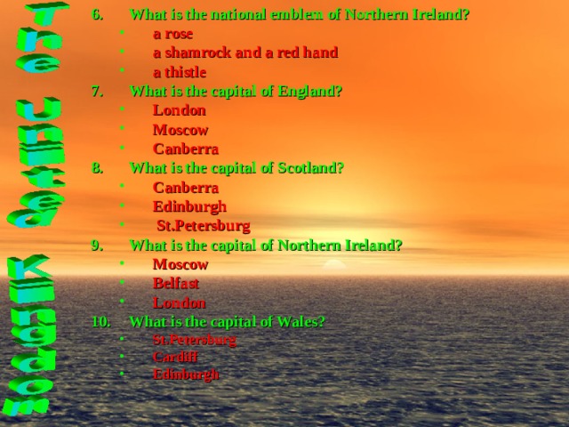 What is the national emblem of Northern Ireland? a rose a shamrock and a red hand a thistle a rose a shamrock and a red hand a thistle What is the capital of England? London Moscow Canberra  London Moscow Canberra  What is the capital of Scotland? Canberra  Edinburgh  St.Petersburg Canberra  Edinburgh  St.Petersburg What is the capital of Northern Ireland? Moscow Belfast London Moscow Belfast London What is the capital of Wales? St.Petersburg Cardiff Edinburgh St.Petersburg Cardiff Edinburgh   