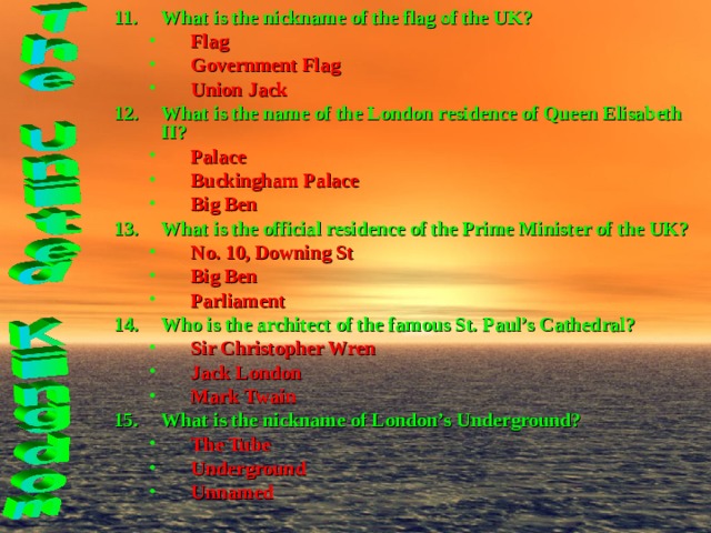 What is the nickname of the flag of the UK? Flag Government Flag Union Jack Flag Government Flag Union Jack What is the name of the London residence of Queen Elisabeth II? Palace Buckingham Palace Big Ben Palace Buckingham Palace Big Ben What is the official residence of the Prime Minister of the UK? No. 10, Downing St Big Ben Parliament No. 10, Downing St Big Ben Parliament Who is the architect of the famous St. Paul’s Cathedral? Sir Christopher Wren Jack London Mark Twain Sir Christopher Wren Jack London Mark Twain What is the nickname of London’s Underground? The Tube Underground Unnamed The Tube Underground Unnamed 