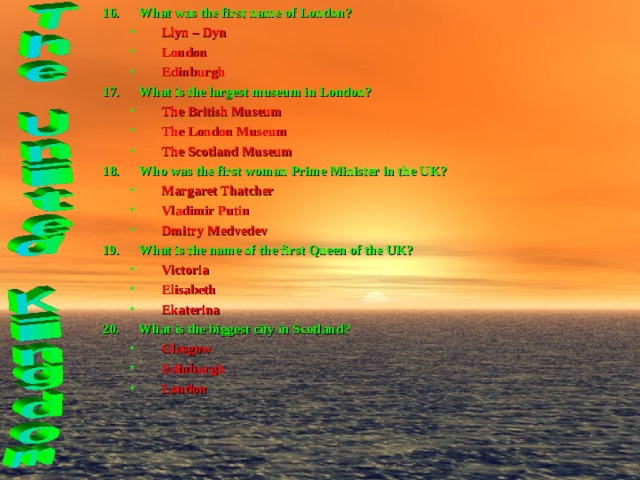 What was the first name of London? Llyn – Dyn London Edinburgh Llyn – Dyn London Edinburgh What is the largest museum in London? The British Museum The London Museum The Scotland Museum The British Museum The London Museum The Scotland Museum Who was the first woman Prime Minister in the UK? Margaret Thatcher Vladimir Putin Dmitry Medvedev Margaret Thatcher Vladimir Putin Dmitry Medvedev What is the name of the first Queen of the UK? Victoria Elisabeth Ekaterina Victoria Elisabeth Ekaterina What is the biggest city in Scotland? Glasgow Edinburgh London Glasgow Edinburgh London 