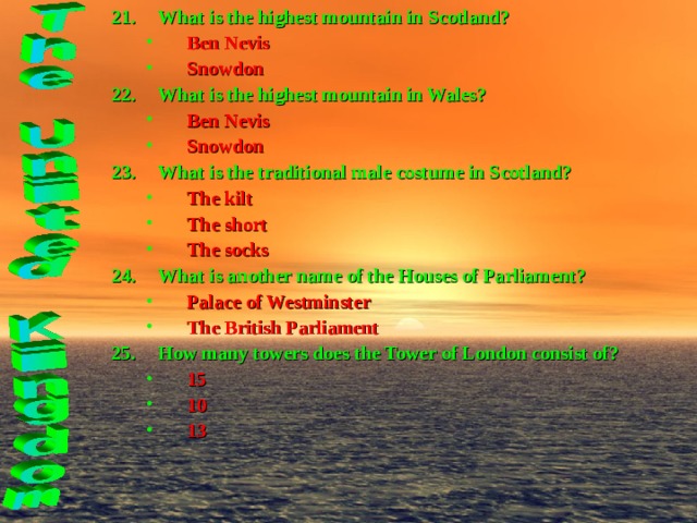 What is the highest mountain in Scotland? Ben Nevis Snowdon Ben Nevis Snowdon What is the highest mountain in Wales? Ben Nevis Snowdon Ben Nevis Snowdon What is the traditional male costume in Scotland? The kilt The short The socks The kilt The short The socks What is another name of the Houses of Parliament? Palace of Westminster The British Parliament Palace of Westminster The British Parliament How many towers does the Tower of London consist of? 15 10 13 15 10 13 