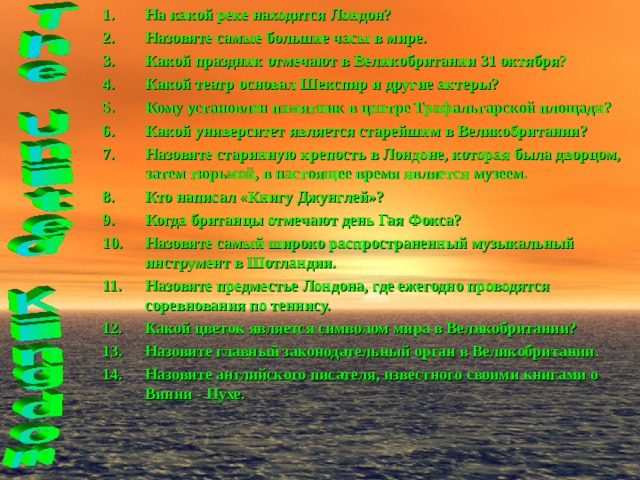 На какой реке находится Лондон? Назовите самые большие часы в мире. Какой праздник отмечают в Великобритании 31 октября? Какой театр основал Шекспир и другие актеры? Кому установлен памятник в центре Трафальгарской площади? Какой университет является старейшим в Великобритании? Назовите старинную крепость в Лондоне, которая была дворцом, затем тюрьмой, в настоящее время является музеем. Кто написал «Книгу Джунглей»? Когда британцы отмечают день Гая Фокса? Назовите самый широко распространенный музыкальный инструмент в Шотландии. Назовите предместье Лондона, где ежегодно проводятся соревнования по теннису. Какой цветок является символом мира в Великобритании? Назовите главный законодательный орган в Великобритании. Назовите английского писателя, известного своими книгами о Винни - Пухе.   