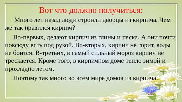 Вот что должно получиться: Много лет назад люди строили дворцы из кирпича. Чем же так нравился кирпич?  Во-первых, делают кирпич из глины и песка. А они почти повсюду есть под рукой. Во-вторых, кирпич не горит, воды не боится. В-третьих, в самый сильный мороз кирпич не трескается. Кроме того, в кирпичном доме тепло зимой и прохладно летом.  Поэтому так много во всем мире домов из кирпича. 