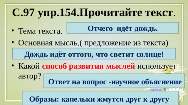 С.97 упр.154.Прочитайте текст . Отчего идёт дождь. Тема текста. Основная мысль.( предложение из текста) Какой способ развития мыслей использует автор? Дождь идёт оттого, что светит солнце!  Ответ на вопрос -научное объяснение Образы: капельки жмутся друг к другу  
