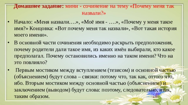 Домашнее задание: мини - сочинение на тему «Почему меня так назвали?»   Начало: «Меня назвали….», «Моё имя - ….», «Почему у меня такое имя?» Концовка: «Вот почему меня так назвали», «Вот такая история моего имени». В основной части сочинения необходимо раскрыть предположения, почему родители дали такое имя, из каких имён выбирали, кто какое предполагал. Почему остановились именно на таком имени? Что на это повлияло?  Первым мостиком между вступлением (тезисом) и основной частью (объяснением) будут слова – связки: потому что, так как, оттого что, ибо. Вторым мостиком между основной частью (объяснением) и заключением (выводом) будут слова: поэтому, следовательно, итак, таким образом. 