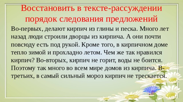 Восстановить в тексте-рассуждении порядок следования предложений Во-первых, делают кирпич из глины и песка. Много лет назад люди строили дворцы из кирпича. А они почти повсюду есть под рукой. Кроме того, в кирпичном доме тепло зимой и прохладно летом. Чем же так нравился кирпич? Во-вторых, кирпич не горит, воды не боится. Поэтому так много во всем мире домов из кирпича. В-третьих, в самый сильный мороз кирпич не трескается. 