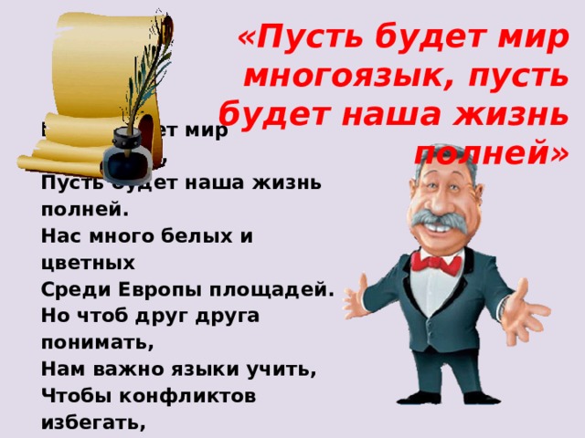 «Пусть будет мир многоязык, пусть будет наша жизнь полней» Пусть будет мир многоязык,   Пусть будет наша жизнь полней.   Нас много белых и цветных   Среди Европы площадей.   Но чтоб друг друга понимать,   Нам важно языки учить,   Чтобы конфликтов избегать,   Чтобы смеяться и дружить! 