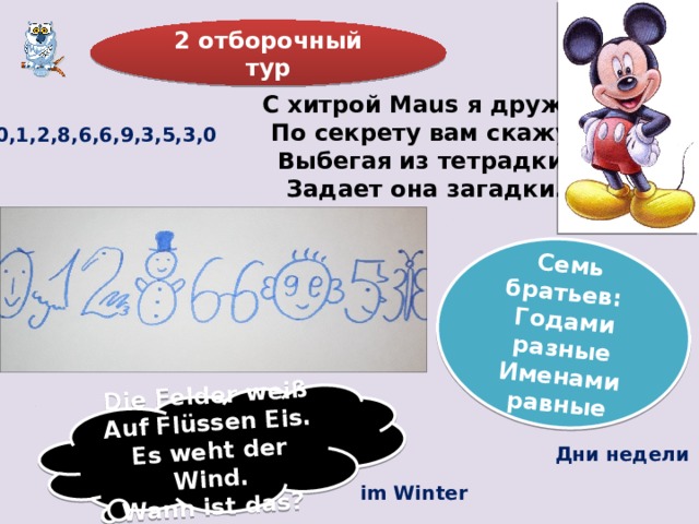 Die Felder weiß Auf Flüssen Eis. Es weht der Wind. Семь братьев: Годами разные Wann ist das? Именами равные 2 отборочный тур С хитрой Maus я дружу, По секрету вам скажу, Выбегая из тетрадки, Задает она загадки. 0,1,2,8,6,6,9,3,5,3,0 Дни недели im Winter 