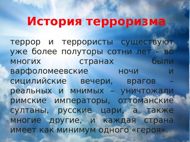 История терроризма террор и террористы существуют уже более полуторы сотни лет – во многих странах были варфоломеевские ночи и сицилийские вечери, врагов – реальных и мнимых – уничтожали римские императоры, оттоманские султаны, русские цари, а также многие другие, и каждая страна имеет как минимум одного «героя». 