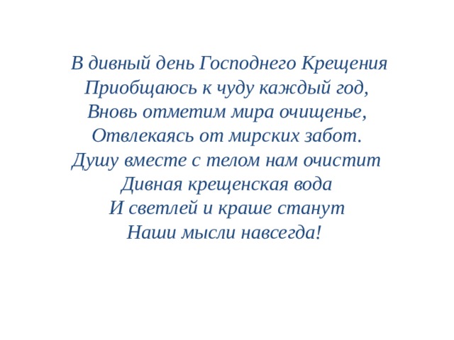      В дивный день Господнего Крещения Приобщаюсь к чуду каждый год, Вновь отметим мира очищенье, Отвлекаясь от мирских забот. Душу вместе с телом нам очистит Дивная крещенская вода И светлей и краше станут Наши мысли навсегда! 