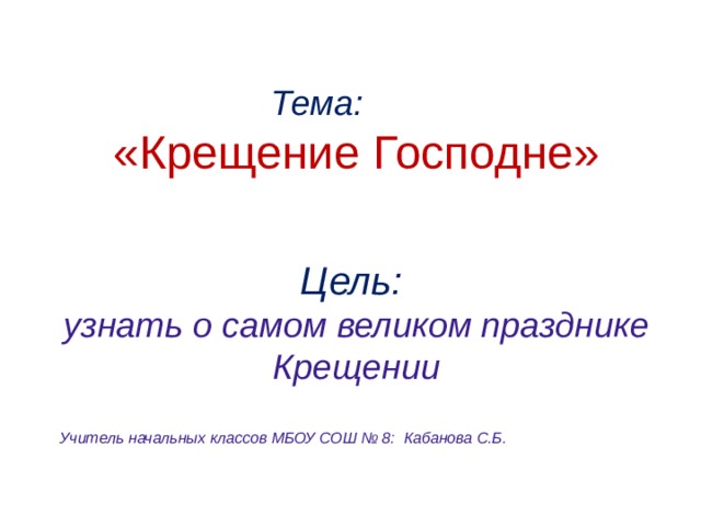  Тема: «Крещение Господне»   Цель: узнать о самом великом празднике Крещении  Учитель начальных классов МБОУ СОШ № 8: Кабанова С.Б. 