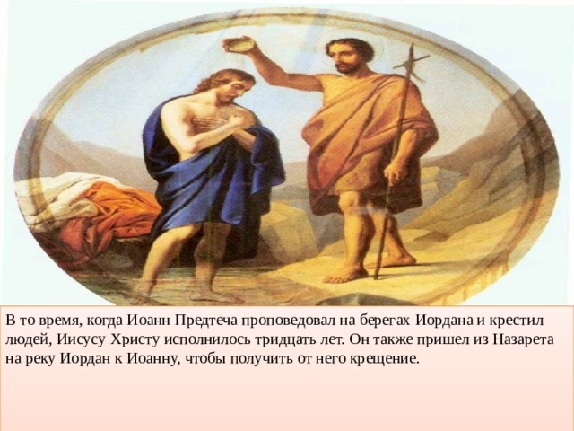 В то время, когда Иоанн Предтеча проповедовал на берегах Иордана и крестил людей, Иисусу Христу исполнилось тридцать лет. Он также пришел из Назарета на реку Иордан к Иоанну, чтобы получить от него крещение. 