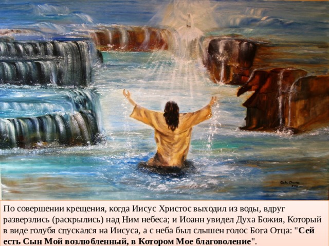 По совершении крещения, когда Иисус Христос выходил из воды, вдруг разверзлись (раскрылись) над Ним небеса; и Иоанн увидел Духа Божия, Который в виде голубя спускался на Иисуса, а с неба был слышен голос Бога Отца: 
