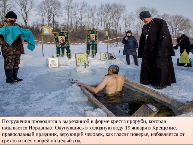Погружения проводятся в вырезанной в форме креста проруби, которая называется Иорданью. Окунувшись в холодную воду 19 января в Крещение, православный праздник, верующий человек, как гласит поверье, избавляется от грехов и всех хворей на целый год. 