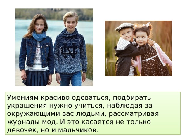 Умениям красиво одеваться, подбирать украшения нужно учиться, наблюдая за окружающими вас людьми, рассматривая журналы мод. И это касается не только девочек, но и мальчиков. 