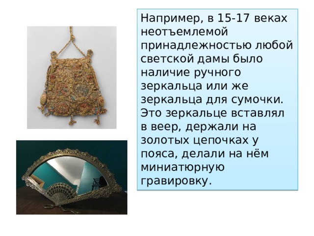 Например, в 15-17 веках неотъемлемой принадлежностью любой светской дамы было наличие ручного зеркальца или же зеркальца для сумочки. Это зеркальце вставлял в веер, держали на золотых цепочках у пояса, делали на нём миниатюрную гравировку. 
