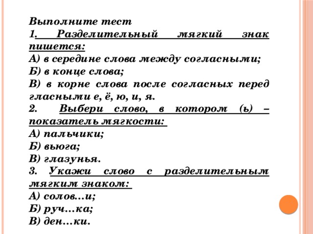 Выполните тест 1 . Разделительный мягкий знак пишется: А) в середине слова между согласными; Б) в конце слова; В) в корне слова после согласных перед гласными е, ё, ю, и, я. 2. Выбери слово, в котором (ь) – показатель мягкости: А) пальчики; Б) вьюга; В) глазунья. 3. Укажи слово с разделительным мягким знаком: А) солов…и; Б) руч…ка; В) ден…ки. 