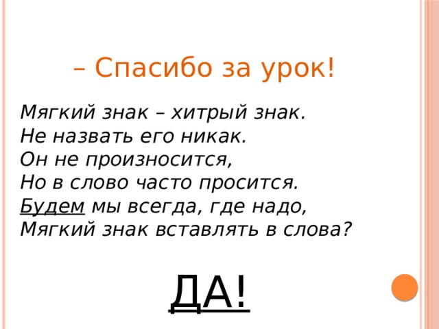 – Спасибо за урок! Мягкий знак – хитрый знак. Не назвать его никак. Он не произносится, Но в слово часто просится. Будем мы всегда, где надо, Мягкий знак вставлять в слова?  ДА! 