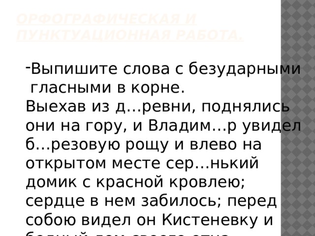 Орфографическая и пунктуационная работа.   Выпишите слова с безударными гласными в корне. Выехав из д…ревни, поднялись они на гору, и Владим…р увидел б…резовую рощу и влево на открытом месте сер…нький домик с красной кровлею; сердце в нем забилось; перед собою видел он Кистеневку и бедный дом своего отца. 