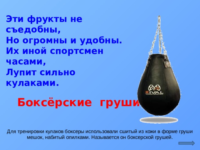 Эти фрукты не съедобны,  Но огромны и удобны.  Их иной спортсмен часами,  Лупит сильно кулаками.  Боксёрские груши Для тренировки кулаков боксеры использовали сшитый из кожи в форме груши мешок, набитый опилками. Называется он боксерской грушей.  