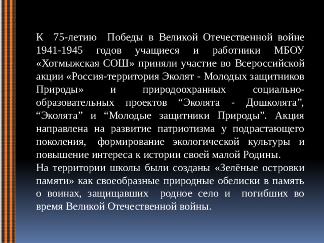 К 75-летию Победы в Великой Отечественной войне 1941-1945 годов учащиеся и работники МБОУ «Хотмыжская СОШ» приняли участие во Всероссийской акции «Россия-территория Эколят - Молодых защитников Природы» и природоохранных социально-образовательных проектов “Эколята - Дошколята”, “Эколята” и “Молодые защитники Природы”. Акция направлена на развитие патриотизма у подрастающего поколения,  формирование экологической культуры и повышение интереса к истории своей малой Родины. На территории школы были созданы «Зелёные островки памяти» как своеобразные природные обелиски в память о воинах, защищавших родное село и погибших во время Великой Отечественной войны.   