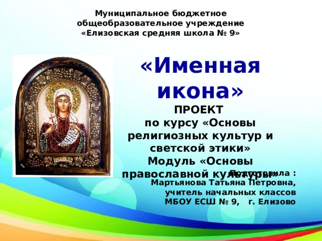 Муниципальное бюджетное общеобразовательное учреждение  «Елизовская средняя школа № 9» «Именная икона» ПРОЕКТ по курсу «Основы религиозных культур и светской этики» Модуль «Основы православной культуры» Подготовила : Мартьянова Татьяна Петровна, учитель начальных классов МБОУ ЕСШ № 9, г. Елизово 