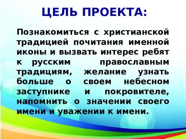 ЦЕЛЬ ПРОЕКТА: Познакомиться с христианской традицией почитания именной иконы и вызвать интерес ребят к русским православным традициям, желание узнать больше о своем небесном заступнике и покровителе, напомнить о значении своего имени и уважении к имени. 