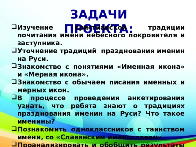 ЗАДАЧИ ПРОЕКТА: Изучение христианской традиции почитания имени небесного покровителя и заступника. Уточнение традиций празднования именин на Руси. Знакомство с понятиями «Именная икона» и «Мерная икона». Знакомство с обычаем писания именных и мерных икон. В процессе проведения анкетирования узнать, что ребята знают о традициях празднования именин на Руси? Что такое именины? Познакомить одноклассников с таинством имени, со «Славянским именословом». Проанализировать и обобщить результаты опроса одноклассников. 