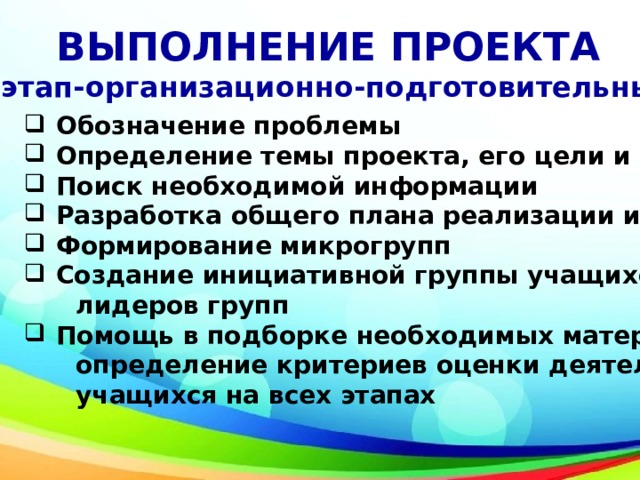 ВЫПОЛНЕНИЕ ПРОЕКТА I этап-организационно-подготовительный Обозначение проблемы Определение темы проекта, его цели и задач Поиск необходимой информации Разработка общего плана реализации идеи Формирование микрогрупп Создание инициативной группы учащихся-  лидеров групп Помощь в подборке необходимых материалов ,  определение критериев оценки деятельности  учащихся на всех этапах 